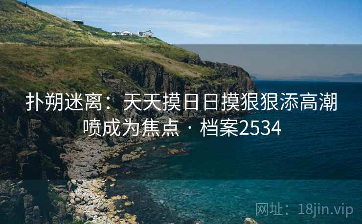 扑朔迷离：天天摸日日摸狠狠添高潮喷成为焦点 · 档案2534