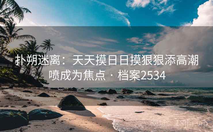 扑朔迷离:天天摸日日摸狠狠添高潮喷成为焦点 · 档案2534 扑朔迷离:天天摸日日摸狠狠添高潮喷成为焦点 · 档案2534