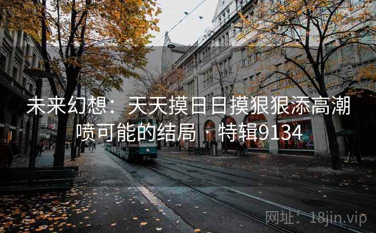 未来幻想:天天摸日日摸狠狠添高潮喷可能的结局 · 特辑9134 未来幻想:天天摸日日摸狠狠添高潮喷可能的结局 · 特辑9134