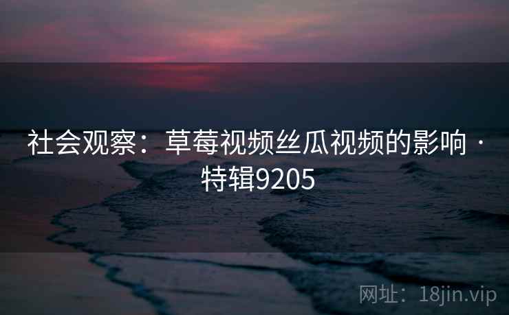 社会观察:草莓视频丝瓜视频的影响 · 特辑9205 社会观察:草莓视频丝瓜视频的影响 · 特辑9205