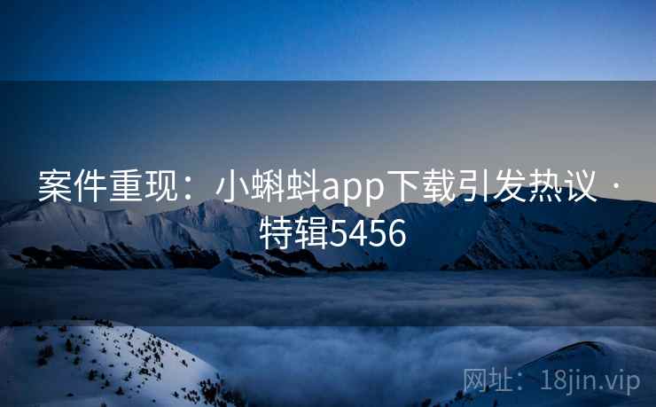 案件重现：小蝌蚪app下载引发热议 · 特辑5456
