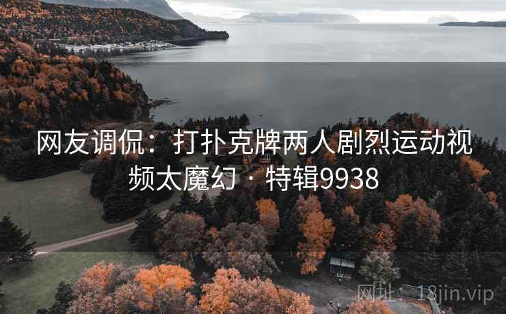 网友调侃：打扑克牌两人剧烈运动视频太魔幻 · 特辑9938