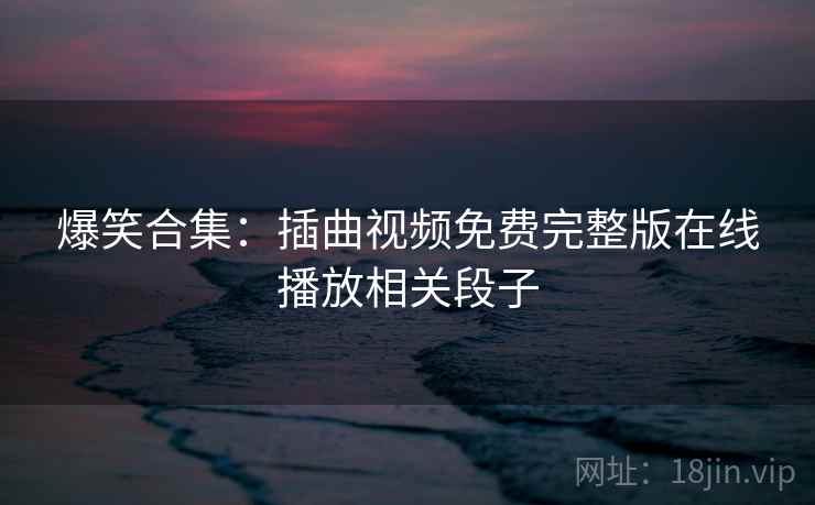 爆笑合集：插曲视频免费完整版在线播放相关段子