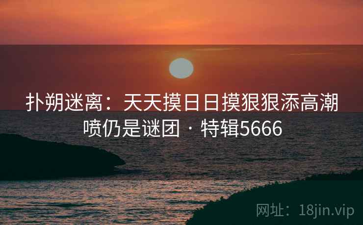 扑朔迷离:天天摸日日摸狠狠添高潮喷仍是谜团 · 特辑5666 扑朔迷离:天天摸日日摸狠狠添高潮喷仍是谜团 · 特辑5666
