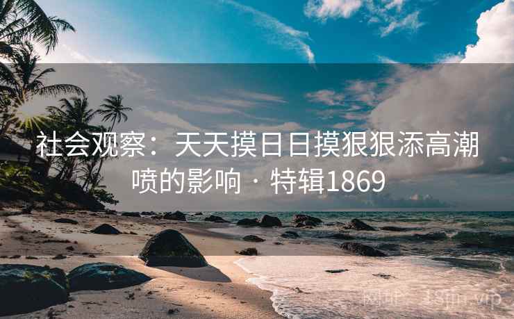 社会观察:天天摸日日摸狠狠添高潮喷的影响 · 特辑1869 社会观察:天天摸日日摸狠狠添高潮喷的影响 · 特辑1869
