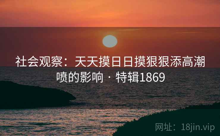 社会观察：天天摸日日摸狠狠添高潮喷的影响 · 特辑1869