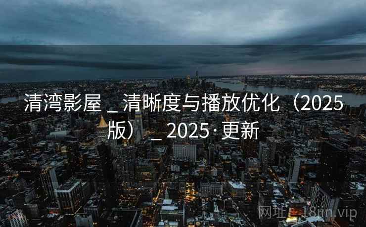 清湾影屋 _ 清晰度与播放优化（2025版） _ 2025·更新