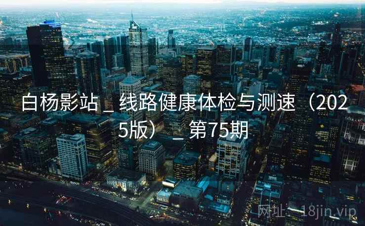 白杨影站 _ 线路健康体检与测速(2025版) _ 第75期 白杨影站 _ 线路健康体检与测速(2025版) _ 第75期