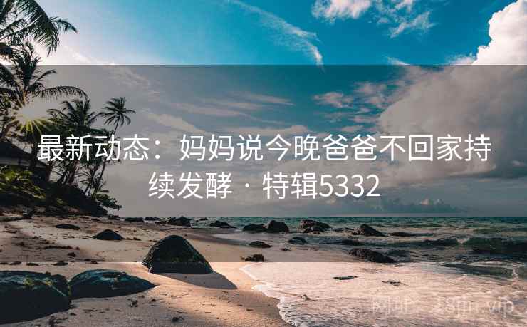 最新动态:妈妈说今晚爸爸不回家持续发酵 · 特辑5332 最新动态:妈妈说今晚爸爸不回家持续发酵 · 特辑5332
