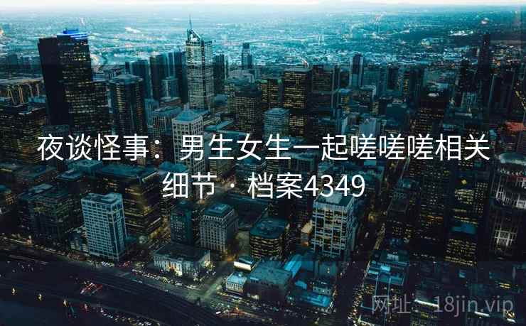 夜谈怪事：男生女生一起嗟嗟嗟相关细节 · 档案4349