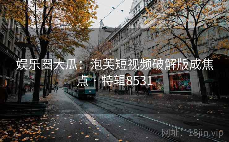 娱乐圈大瓜：泡芙短视频破解版成焦点 · 特辑8531
